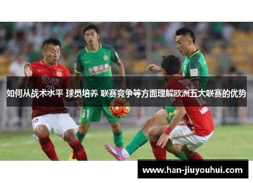 如何从战术水平 球员培养 联赛竞争等方面理解欧洲五大联赛的优势 如何从战术水平 球员培养 联赛竞争等方面理解欧洲五大联赛的优势