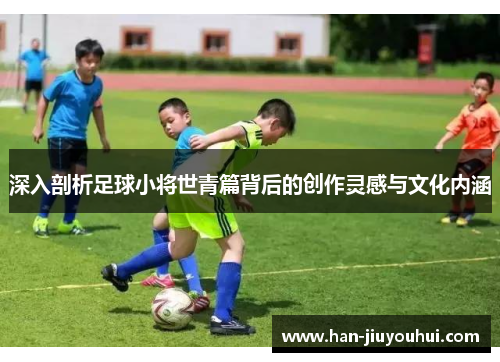 深入剖析足球小将世青篇背后的创作灵感与文化内涵 深入剖析足球小将世青篇背后的创作灵感与文化内涵