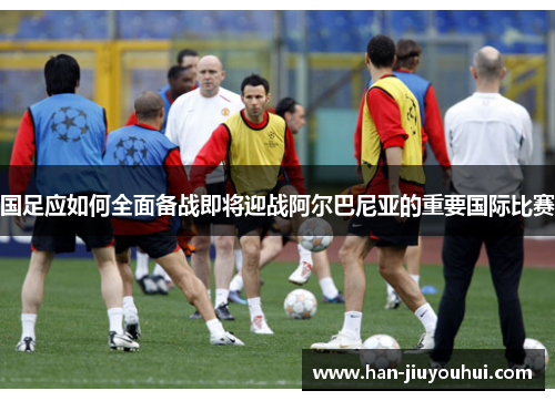 国足应如何全面备战即将迎战阿尔巴尼亚的重要国际比赛 国足应如何全面备战即将迎战阿尔巴尼亚的重要国际比赛