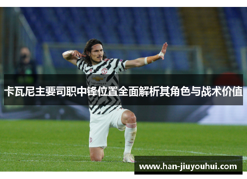 卡瓦尼主要司职中锋位置全面解析其角色与战术价值 卡瓦尼主要司职中锋位置全面解析其角色与战术价值