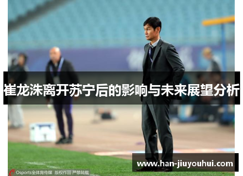 崔龙洙离开苏宁后的影响与未来展望分析 崔龙洙离开苏宁后的影响与未来展望分析