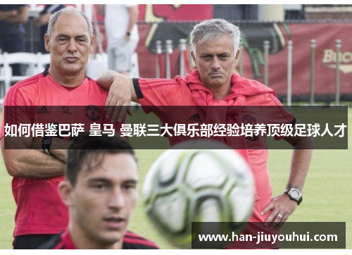 如何借鉴巴萨 皇马 曼联三大俱乐部经验培养顶级足球人才