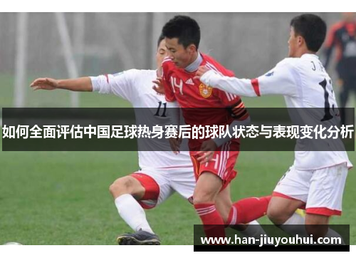 如何全面评估中国足球热身赛后的球队状态与表现变化分析