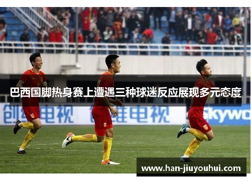 巴西国脚热身赛上遭遇三种球迷反应展现多元态度 巴西国脚热身赛上遭遇三种球迷反应展现多元态度