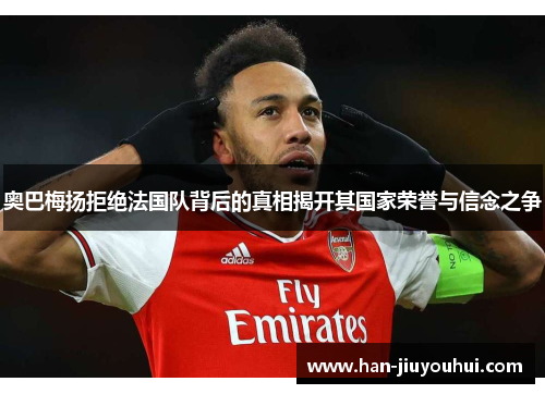 奥巴梅扬拒绝法国队背后的真相揭开其国家荣誉与信念之争