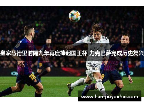 皇家马德里时隔九年再度捧起国王杯 力克巴萨完成历史复兴