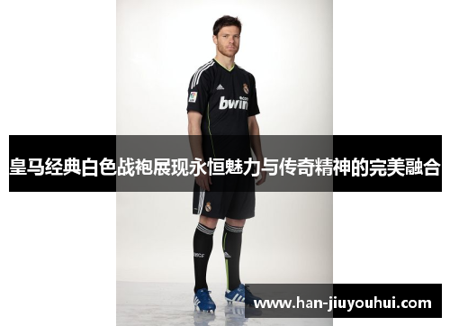 皇马经典白色战袍展现永恒魅力与传奇精神的完美融合