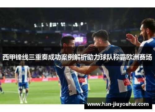 西甲锋线三重奏成功案例解析助力球队称霸欧洲赛场