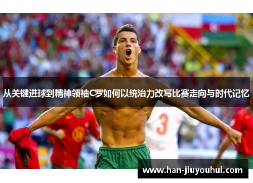 从关键进球到精神领袖C罗如何以统治力改写比赛走向与时代记忆 从关键进球到精神领袖C罗如何以统治力改写比赛走向与时代记忆