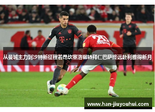 从曼城主力到沙特新征程若昂坎塞洛辗转拜仁巴萨终远赴利雅得新月 从曼城主力到沙特新征程若昂坎塞洛辗转拜仁巴萨终远赴利雅得新月