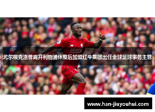 尤尔根克洛普离开利物浦休整后加盟红牛集团出任全球足球事务主管 尤尔根克洛普离开利物浦休整后加盟红牛集团出任全球足球事务主管