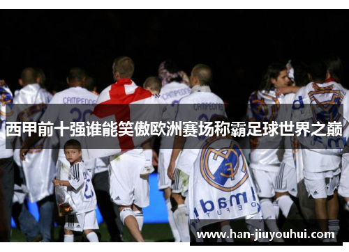 西甲前十强谁能笑傲欧洲赛场称霸足球世界之巅 西甲前十强谁能笑傲欧洲赛场称霸足球世界之巅