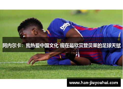 阿内尔卡:我热爱中国文化 现在最欣赏登贝莱的足球天赋 阿内尔卡:我热爱中国文化 现在最欣赏登贝莱的足球天赋