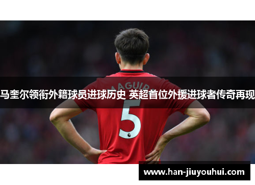 马奎尔领衔外籍球员进球历史 英超首位外援进球者传奇再现 马奎尔领衔外籍球员进球历史 英超首位外援进球者传奇再现